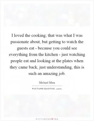 I loved the cooking; that was what I was passionate about, but getting to watch the guests eat - because you could see everything from the kitchen - just watching people eat and looking at the plates when they came back, just understanding, this is such an amazing job Picture Quote #1