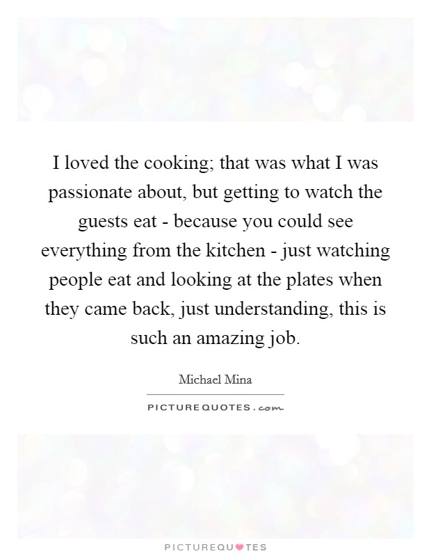 I loved the cooking; that was what I was passionate about, but getting to watch the guests eat - because you could see everything from the kitchen - just watching people eat and looking at the plates when they came back, just understanding, this is such an amazing job. Picture Quote #1