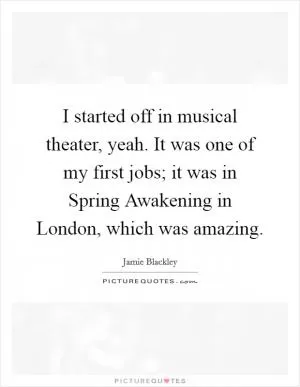 I started off in musical theater, yeah. It was one of my first jobs; it was in Spring Awakening in London, which was amazing Picture Quote #1