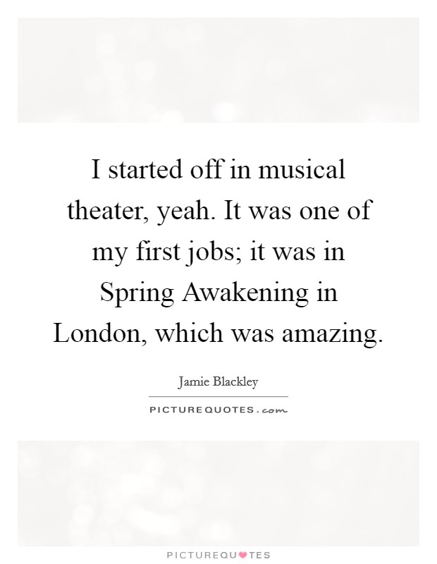 I started off in musical theater, yeah. It was one of my first jobs; it was in Spring Awakening in London, which was amazing. Picture Quote #1