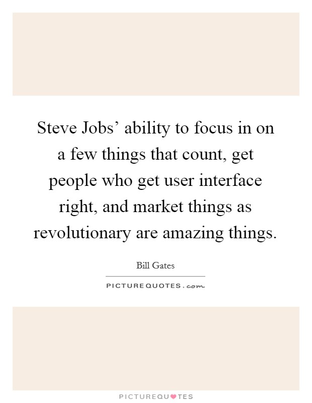 Steve Jobs' ability to focus in on a few things that count, get people who get user interface right, and market things as revolutionary are amazing things. Picture Quote #1
