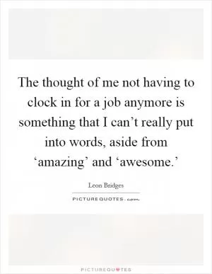 The thought of me not having to clock in for a job anymore is something that I can’t really put into words, aside from ‘amazing’ and ‘awesome.’ Picture Quote #1