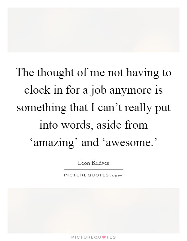 The thought of me not having to clock in for a job anymore is something that I can't really put into words, aside from ‘amazing' and ‘awesome.' Picture Quote #1