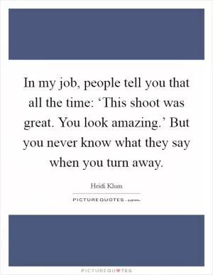 In my job, people tell you that all the time: ‘This shoot was great. You look amazing.’ But you never know what they say when you turn away Picture Quote #1