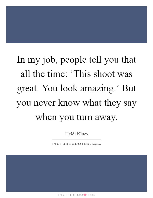 In my job, people tell you that all the time: ‘This shoot was great. You look amazing.' But you never know what they say when you turn away. Picture Quote #1