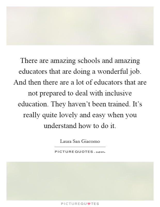 There are amazing schools and amazing educators that are doing a wonderful job. And then there are a lot of educators that are not prepared to deal with inclusive education. They haven't been trained. It's really quite lovely and easy when you understand how to do it. Picture Quote #1
