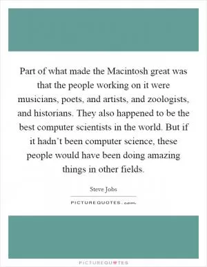 Part of what made the Macintosh great was that the people working on it were musicians, poets, and artists, and zoologists, and historians. They also happened to be the best computer scientists in the world. But if it hadn’t been computer science, these people would have been doing amazing things in other fields Picture Quote #1