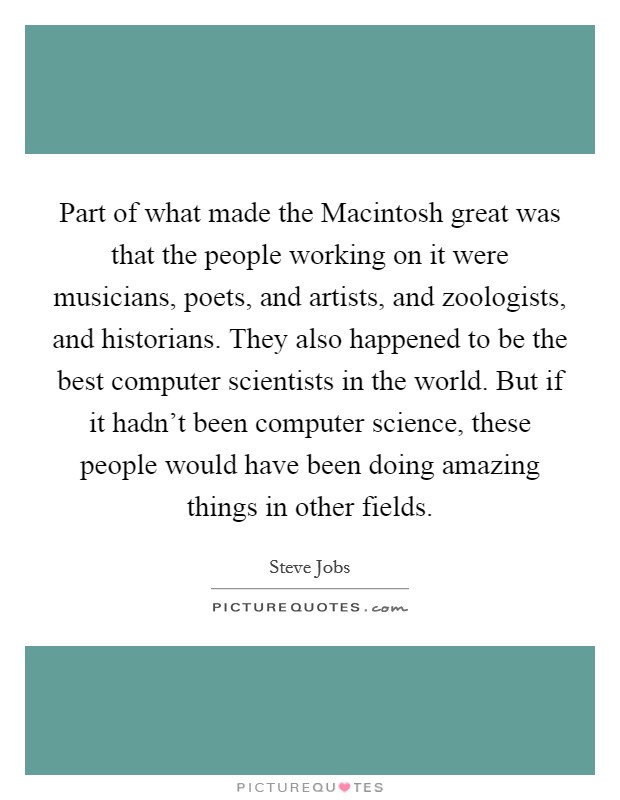 Part of what made the Macintosh great was that the people working on it were musicians, poets, and artists, and zoologists, and historians. They also happened to be the best computer scientists in the world. But if it hadn't been computer science, these people would have been doing amazing things in other fields. Picture Quote #1