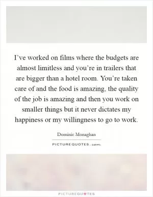I’ve worked on films where the budgets are almost limitless and you’re in trailers that are bigger than a hotel room. You’re taken care of and the food is amazing, the quality of the job is amazing and then you work on smaller things but it never dictates my happiness or my willingness to go to work Picture Quote #1