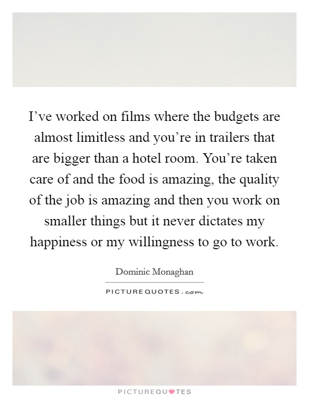 I've worked on films where the budgets are almost limitless and you're in trailers that are bigger than a hotel room. You're taken care of and the food is amazing, the quality of the job is amazing and then you work on smaller things but it never dictates my happiness or my willingness to go to work. Picture Quote #1
