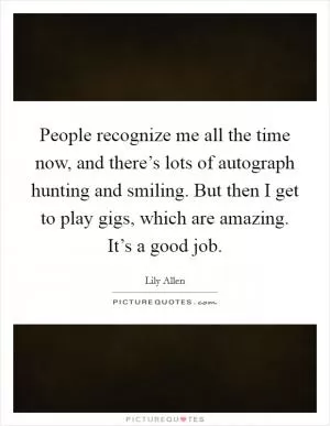 People recognize me all the time now, and there’s lots of autograph hunting and smiling. But then I get to play gigs, which are amazing. It’s a good job Picture Quote #1