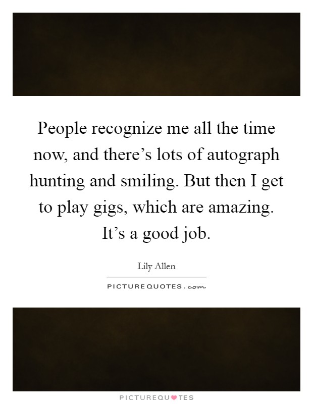 People recognize me all the time now, and there's lots of autograph hunting and smiling. But then I get to play gigs, which are amazing. It's a good job. Picture Quote #1