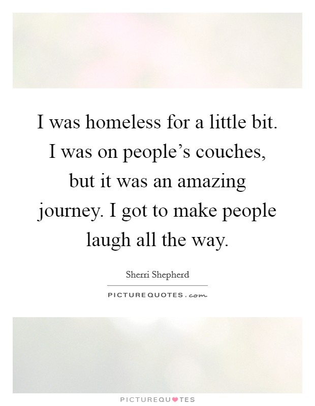 I was homeless for a little bit. I was on people's couches, but it was an amazing journey. I got to make people laugh all the way. Picture Quote #1