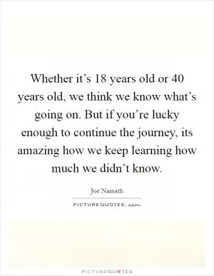 Whether it’s 18 years old or 40 years old, we think we know what’s going on. But if you’re lucky enough to continue the journey, its amazing how we keep learning how much we didn’t know Picture Quote #1