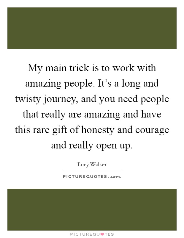 My main trick is to work with amazing people. It's a long and twisty journey, and you need people that really are amazing and have this rare gift of honesty and courage and really open up. Picture Quote #1