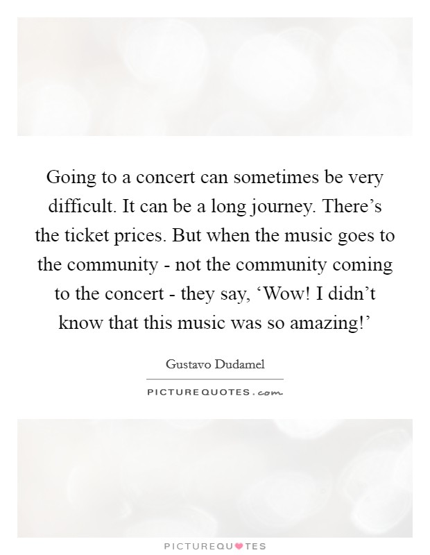 Going to a concert can sometimes be very difficult. It can be a long journey. There's the ticket prices. But when the music goes to the community - not the community coming to the concert - they say, ‘Wow! I didn't know that this music was so amazing!' Picture Quote #1