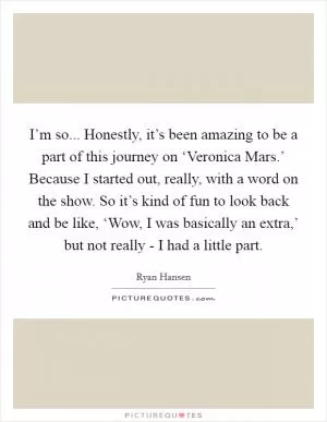 I’m so... Honestly, it’s been amazing to be a part of this journey on ‘Veronica Mars.’ Because I started out, really, with a word on the show. So it’s kind of fun to look back and be like, ‘Wow, I was basically an extra,’ but not really - I had a little part Picture Quote #1