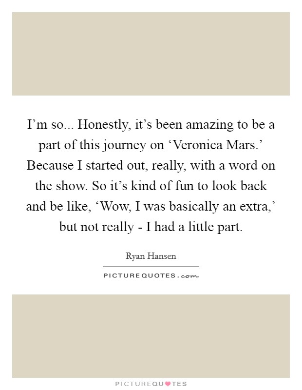 I'm so... Honestly, it's been amazing to be a part of this journey on ‘Veronica Mars.' Because I started out, really, with a word on the show. So it's kind of fun to look back and be like, ‘Wow, I was basically an extra,' but not really - I had a little part. Picture Quote #1