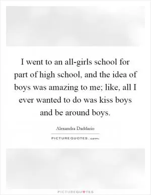 I went to an all-girls school for part of high school, and the idea of boys was amazing to me; like, all I ever wanted to do was kiss boys and be around boys Picture Quote #1