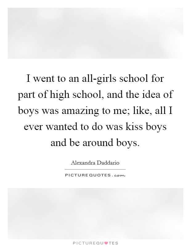 I went to an all-girls school for part of high school, and the idea of boys was amazing to me; like, all I ever wanted to do was kiss boys and be around boys. Picture Quote #1