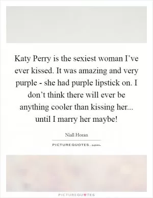 Katy Perry is the sexiest woman I’ve ever kissed. It was amazing and very purple - she had purple lipstick on. I don’t think there will ever be anything cooler than kissing her... until I marry her maybe! Picture Quote #1
