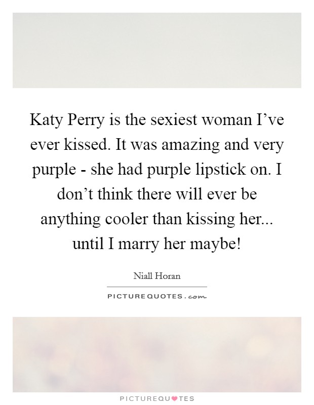 Katy Perry is the sexiest woman I've ever kissed. It was amazing and very purple - she had purple lipstick on. I don't think there will ever be anything cooler than kissing her... until I marry her maybe! Picture Quote #1