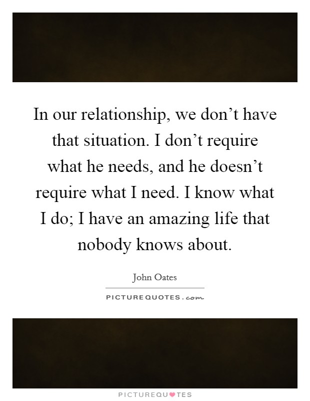 In our relationship, we don't have that situation. I don't require what he needs, and he doesn't require what I need. I know what I do; I have an amazing life that nobody knows about. Picture Quote #1