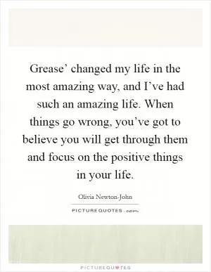 Grease’ changed my life in the most amazing way, and I’ve had such an amazing life. When things go wrong, you’ve got to believe you will get through them and focus on the positive things in your life Picture Quote #1