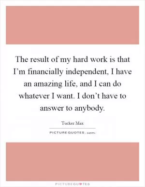 The result of my hard work is that I’m financially independent, I have an amazing life, and I can do whatever I want. I don’t have to answer to anybody Picture Quote #1