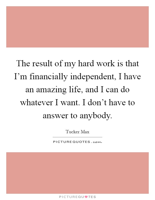 The result of my hard work is that I'm financially independent, I have an amazing life, and I can do whatever I want. I don't have to answer to anybody. Picture Quote #1