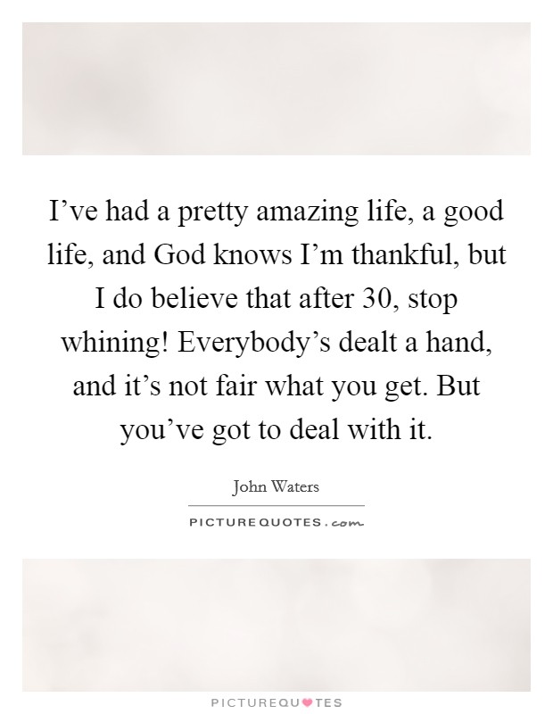 I've had a pretty amazing life, a good life, and God knows I'm thankful, but I do believe that after 30, stop whining! Everybody's dealt a hand, and it's not fair what you get. But you've got to deal with it. Picture Quote #1