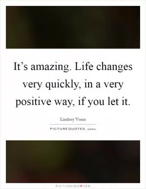 It’s amazing. Life changes very quickly, in a very positive way, if you let it Picture Quote #1