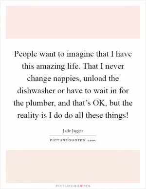 People want to imagine that I have this amazing life. That I never change nappies, unload the dishwasher or have to wait in for the plumber, and that’s OK, but the reality is I do do all these things! Picture Quote #1