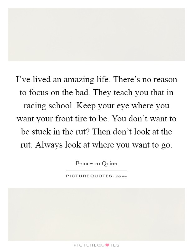 I've lived an amazing life. There's no reason to focus on the bad. They teach you that in racing school. Keep your eye where you want your front tire to be. You don't want to be stuck in the rut? Then don't look at the rut. Always look at where you want to go. Picture Quote #1