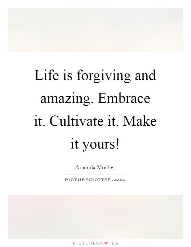 Life is forgiving and amazing. Embrace it. Cultivate it. Make it yours! Picture Quote #1