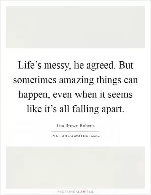 Life’s messy, he agreed. But sometimes amazing things can happen, even when it seems like it’s all falling apart Picture Quote #1