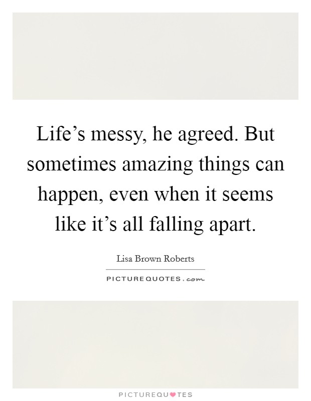 Life’s messy, he agreed. But sometimes amazing things can happen, even when it seems like it’s all falling apart Picture Quote #1