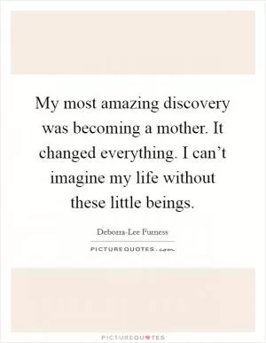 My most amazing discovery was becoming a mother. It changed everything. I can’t imagine my life without these little beings Picture Quote #1