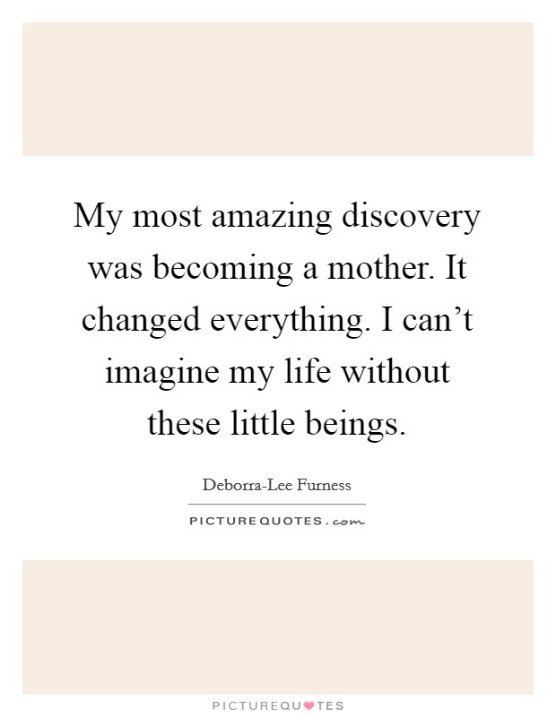 My most amazing discovery was becoming a mother. It changed everything. I can't imagine my life without these little beings. Picture Quote #1