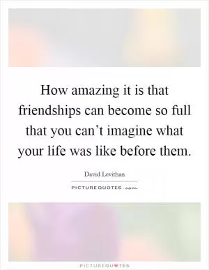 How amazing it is that friendships can become so full that you can’t imagine what your life was like before them Picture Quote #1