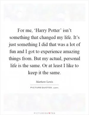 For me, ‘Harry Potter’ isn’t something that changed my life. It’s just something I did that was a lot of fun and I got to experience amazing things from. But my actual, personal life is the same. Or at least I like to keep it the same Picture Quote #1