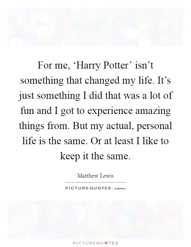 For me, ‘Harry Potter' isn't something that changed my life. It's just something I did that was a lot of fun and I got to experience amazing things from. But my actual, personal life is the same. Or at least I like to keep it the same. Picture Quote #1