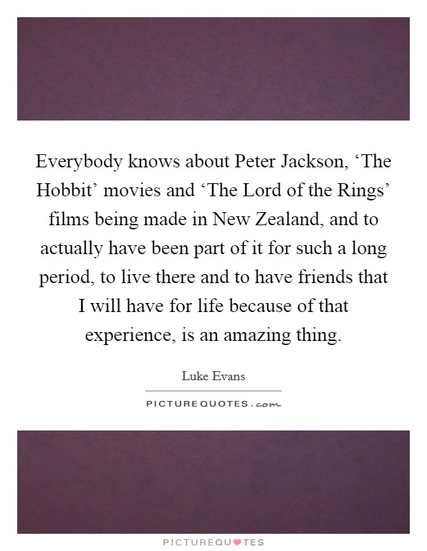 Everybody knows about Peter Jackson, ‘The Hobbit' movies and ‘The Lord of the Rings' films being made in New Zealand, and to actually have been part of it for such a long period, to live there and to have friends that I will have for life because of that experience, is an amazing thing. Picture Quote #1