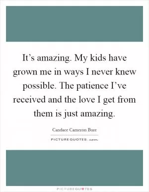 It’s amazing. My kids have grown me in ways I never knew possible. The patience I’ve received and the love I get from them is just amazing Picture Quote #1