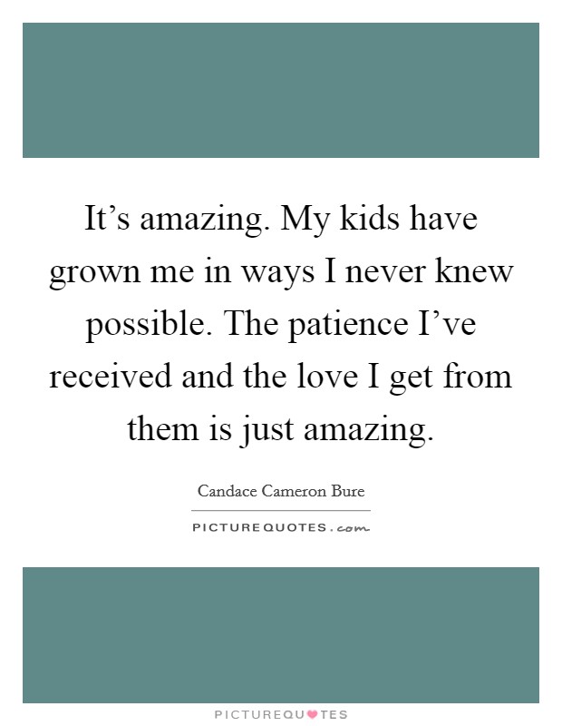 It's amazing. My kids have grown me in ways I never knew possible. The patience I've received and the love I get from them is just amazing. Picture Quote #1