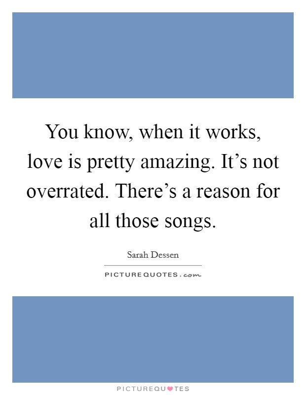 You know, when it works, love is pretty amazing. It's not overrated. There's a reason for all those songs. Picture Quote #1