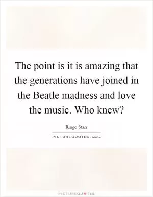 The point is it is amazing that the generations have joined in the Beatle madness and love the music. Who knew? Picture Quote #1