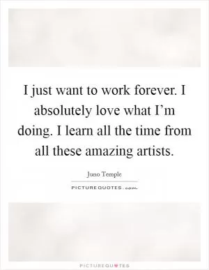 I just want to work forever. I absolutely love what I’m doing. I learn all the time from all these amazing artists Picture Quote #1
