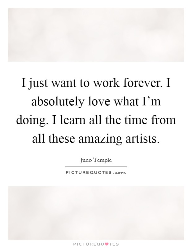 I just want to work forever. I absolutely love what I'm doing. I learn all the time from all these amazing artists. Picture Quote #1