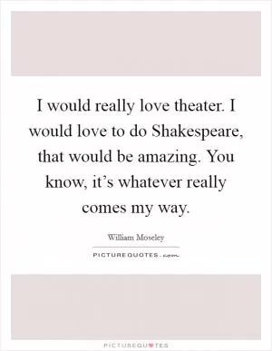 I would really love theater. I would love to do Shakespeare, that would be amazing. You know, it’s whatever really comes my way Picture Quote #1